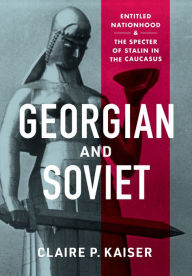 Title: Georgian and Soviet: Entitled Nationhood and the Specter of Stalin in the Caucasus, Author: Claire P. Kaiser