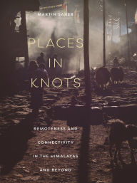 Title: Places in Knots: Remoteness and Connectivity in the Himalayas and Beyond, Author: Martin Saxer