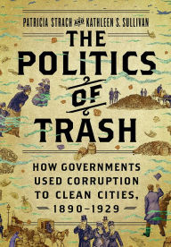 Title: The Politics of Trash: How Governments Used Corruption to Clean Cities, 1890-1929, Author: Patricia Strach