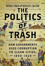 Title: The Politics of Trash: How Governments Used Corruption to Clean Cities, 1890-1929, Author: Patricia Strach