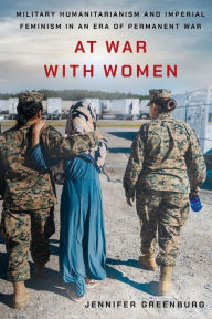 Title: At War with Women: Military Humanitarianism and Imperial Feminism in an Era of Permanent War, Author: Jennifer Greenburg