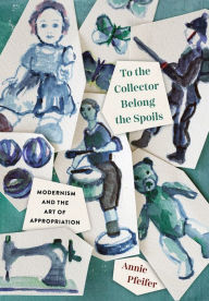 Title: To the Collector Belong the Spoils: Modernism and the Art of Appropriation, Author: Annie Pfeifer