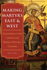 Title: Making Martyrs East and West: Canonization in the Catholic and Russian Orthodox Churches, Author: Cathy Caridi