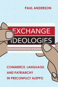 Title: Exchange Ideologies: Commerce, Language, and Patriarchy in Preconflict Aleppo, Author: Paul Anderson