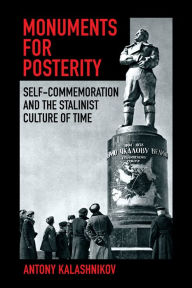 Title: Monuments for Posterity: Self-Commemoration and the Stalinist Culture of Time, Author: Antony Kalashnikov