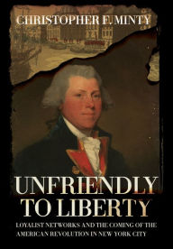 Title: Unfriendly to Liberty: Loyalist Networks and the Coming of the American Revolution in New York City, Author: Christopher F. Minty