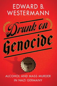 Title: Drunk on Genocide: Alcohol and Mass Murder in Nazi Germany, Author: Edward B. Westermann