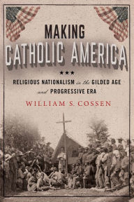Title: Making Catholic America: Religious Nationalism in the Gilded Age and Progressive Era, Author: William S. Cossen