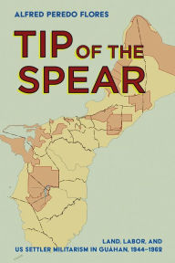 Title: Tip of the Spear: Land, Labor, and US Settler Militarism in Guåhan, 1944-1962, Author: Alfred Peredo Flores