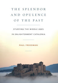 Title: The Splendor and Opulence of the Past: Studying the Middle Ages in Enlightenment Catalonia, Author: Paul  Freedman