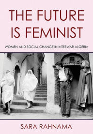 Title: The Future Is Feminist: Women and Social Change in Interwar Algeria, Author: Sara Rahnama
