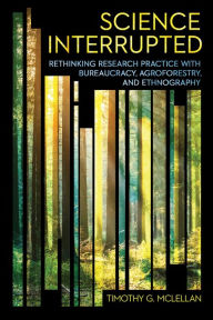 Title: Science Interrupted: Rethinking Research Practice with Bureaucracy, Agroforestry, and Ethnography, Author: Timothy G. McLellan