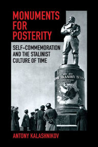 Title: Monuments for Posterity: Self-Commemoration and the Stalinist Culture of Time, Author: Antony Kalashnikov