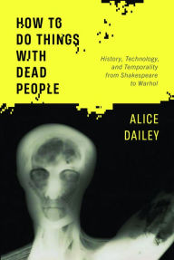 Title: How to Do Things with Dead People: History, Technology, and Temporality from Shakespeare to Warhol, Author: Alice Dailey