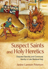 Title: Suspect Saints and Holy Heretics: Disputed Sanctity and Communal Identity in Late Medieval Italy, Author: Janine Larmon Peterson