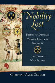 Title: Nobility Lost: French and Canadian Martial Cultures, Indians, and the End of New France, Author: Christian Ayne Crouch