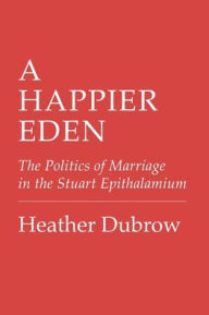 Title: A Happier Eden: The Politics of Marriage in the Stuart Epithalamium, Author: Heather Dubrow