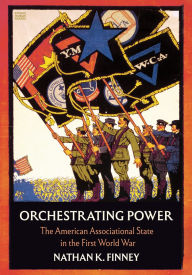 Title: Orchestrating Power: The American Associational State in the First World War, Author: Nathan K. Finney