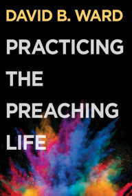 Title: Practicing the Preaching Life, Author: David B. Ward