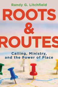 Title: Roots and Routes: Calling, Ministry, and the Power of Place, Author: Randy G Litchfield