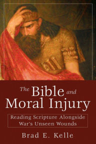 Title: The Bible and Moral Injury: Reading Scripture Alongside War's Unseen Wounds, Author: Brad E. Kelle