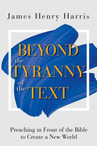 Title: Beyond the Tyranny of the Text: Preaching in Front of the Bible to Create a New World, Author: James Henry Harris