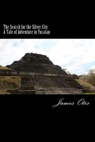 Title: The Search for the Silver City: A Tale of Adventure in Yucatan, Author: James Otis