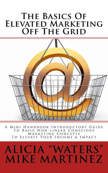 The Basics Of Elevated Marketing Off The Grid: A Mini Handbook Introductory Guide To Basic Non-linear Conscious Marketing Concepts To Elevate Your Income & Impact