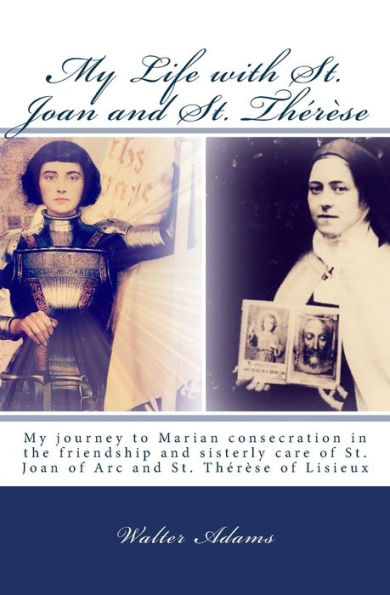 My Life with St. Joan and St. Thérèse: My journey to Marian consecration in the friendship and sisterly care of St. Joan of Arc and St. Thérèse of Lisieux