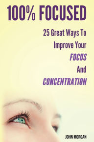 Title: 100% Focused: 25 Great Ways To Improve Your Focus And Concentration, Author: John Morgan