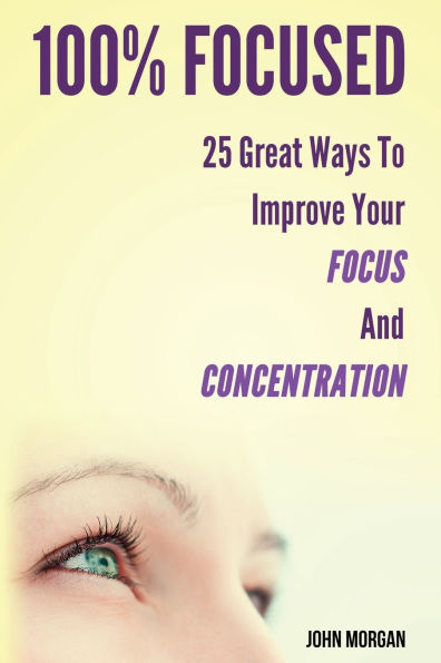 100% Focused: 25 Great Ways To Improve Your Focus And Concentration