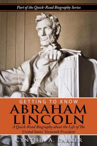 Title: Getting to Know Abraham Lincoln: : A Quick-Read Biography About the Life of The United States' Sixteenth President, Author: Cynthia a Parker