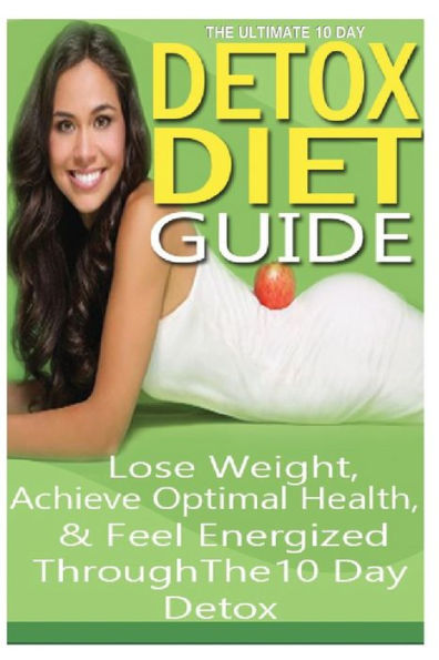 The Ultimate 10 Day Detox Diet Guide: Lose Weight Quickly, Achieve Optimal Health and Feel Energized Through the 10 Day Detox