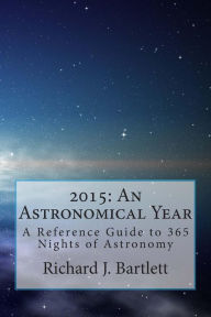 Title: 2015: An Astronomical Year: A Reference Guide to 365 Nights of Astronomy, Author: Richard J Bartlett