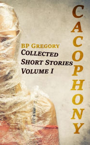 Title: Cacophony: Collected Short Stories Volume One, Author: BP Gregory