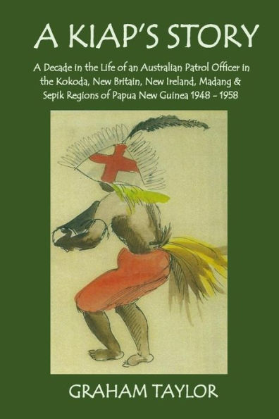 A Kiap's Story: A Decade in the Life and Work of an Australian Patrol Officer in the Kokoda, New Britain, New Ireland, Madang and Sepik Regions of Papua New Guinea 1948-1958