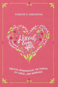 Title: Happily Ever After: Biblical Womanhood, The Pursuit of Christ...and Marriage, Author: Porsche R Armstrong