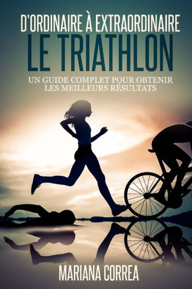 Le Triathlon: D ordinaire A Extraordinaire: Un guide complet pour obtenir les meilleurs resultats