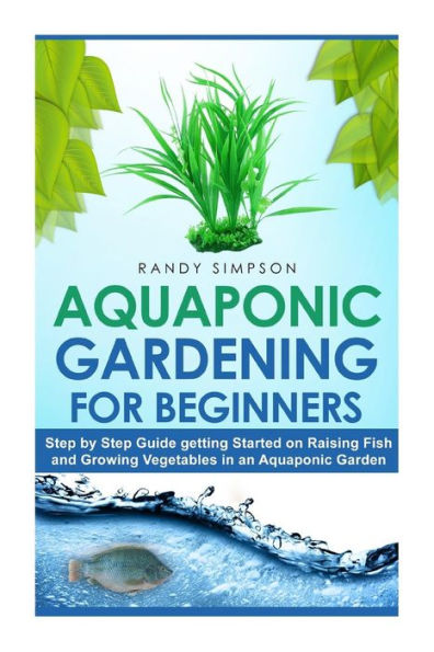 Aquaponic Gardening for Beginners: Step by Step Guide to Getting Started on Raising Fish and Growing Vegetables in an Aquaponic Garden