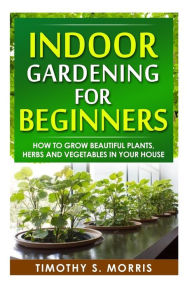 Title: Indoor Gardening for Beginners: How to Grow Beautiful Plants, Herbs and Vegetables in your House, Author: Timothy S Morris