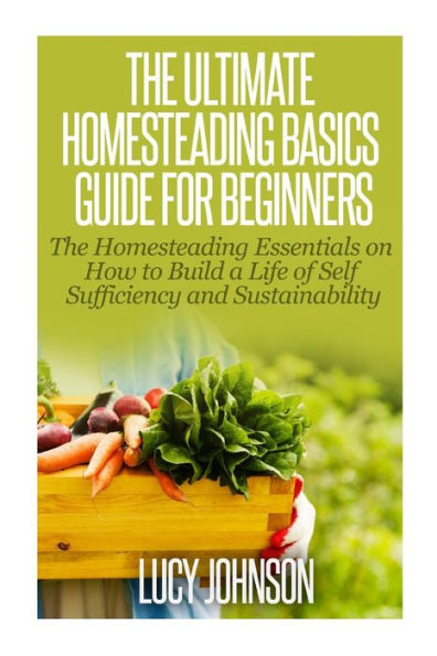 The Ultimate Homesteading Basics Guide for Beginners: The Homesteading Essentials on How to Build a Life of Self Sufficiency and Sustainability