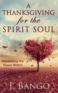 Title: A Thanksgiving for the Spirit Soul: Harvesting the Power Within, Author: J Bango