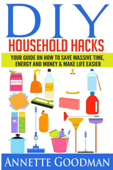 DIY Household Hacks: Your Guide On How To Save Massive Time, Energy and Money & Make Life Easier - 155 tips + 41 recipes