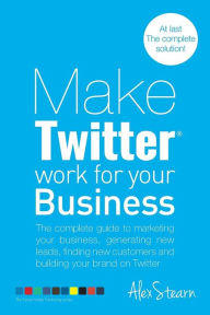 Title: Make Twitter Work for your Business: The complete guide to marketing your business, generating leads, finding new customers and building your brand on Twitter, Author: Alex Stearn