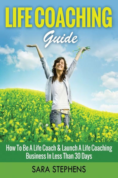 Life Coaching Guide: How to Be A Life Coach & Launch A Life Coaching Business In Less Than 30 Days