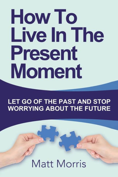 How To Live In The Present Moment: Let Go Of The Past And Stop Worrying About The Future