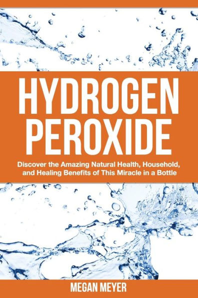 Hydrogen Peroxide: Discover the Amazing Natural Health, Household and Healing Benefits of This Miracle in a Bottle