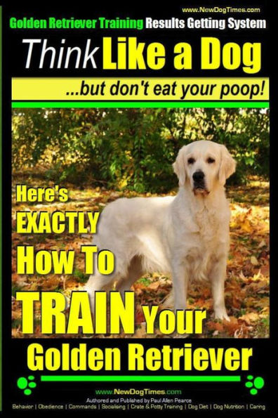 Golden Retriever Training - Results Getting System Think Like a Dog But Don't Eat Your Poop!: Here's EXACTLY How To TRAIN Your Golden Retriever