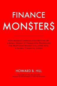Title: Finance Monsters: How Massive Unregulated Betting by a Small Group of Financiers Propelled the Mortgage Market Collapse Into a Global Financial Crisis, Author: Howard B Hill