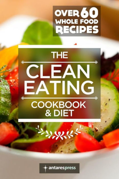 Clean Eating Cookbook & Diet: Over 60 Whole Food Recipes by Antares ...